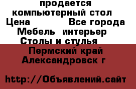 продается компьютерный стол › Цена ­ 1 000 - Все города Мебель, интерьер » Столы и стулья   . Пермский край,Александровск г.